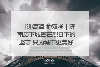 迎高温 护双考｜济南历下城管在烈日下的坚守 只为城市更美好 学子更安心