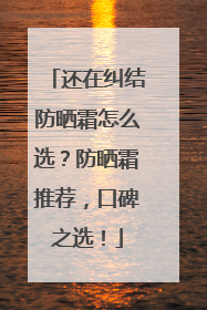还在纠结防晒霜怎么选？防晒霜推荐，口碑之选！