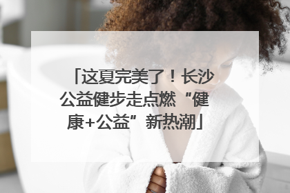 这夏完美了！长沙公益健步走点燃“健康+公益”新热潮