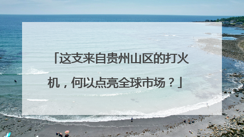 这支来自贵州山区的打火机,何以点亮全球市场?