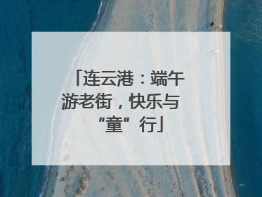 连云港：端午游老街，快乐与“童”行