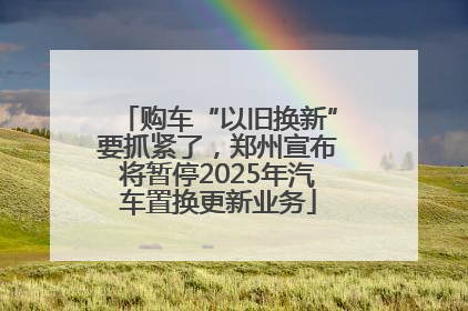 购车“以旧换新”要抓紧了，郑州宣布将暂停2025年汽车置换更新业务