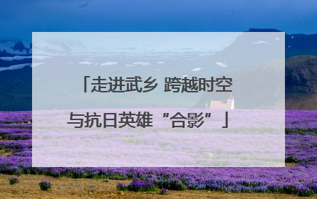 走进武乡 跨越时空与抗日英雄“合影”
