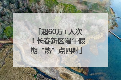 超60万+人次！长春新区端午假期“热”点四射