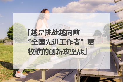 越是挑战越向前——“全国先进工作者”贾牧樵的创新攻坚战