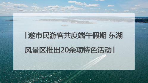 邀市民游客共度端午假期 东湖风景区推出20余项特色活动