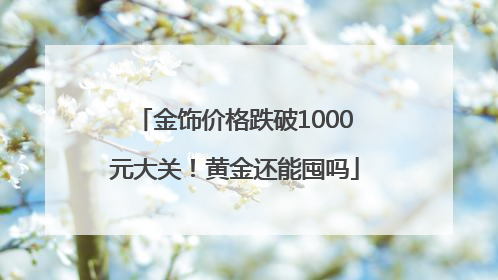 金饰价格跌破1000元大关！黄金还能囤吗