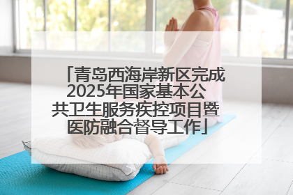 青岛西海岸新区完成2025年国家基本公共卫生服务疾控项目暨医防融合督导工作