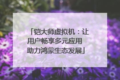 铠大师虚拟机：让用户畅享多元应用 助力鸿蒙生态发展