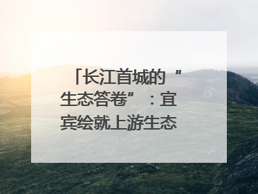 长江首城的“生态答卷”：宜宾绘就上游生态屏障新图景｜中华环保世纪行