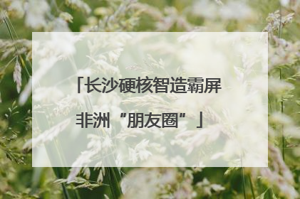 长沙硬核智造霸屏非洲“朋友圈”
