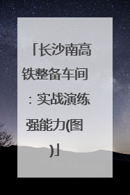 长沙南高铁整备车间：实战演练强能力(图)