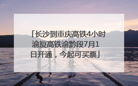 长沙到重庆高铁4小时 渝厦高铁渝黔段7月1日开通，今起可买票
