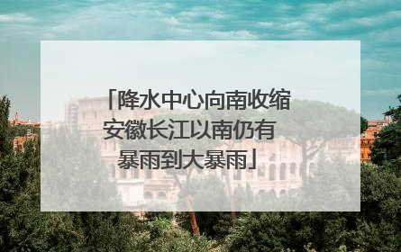 降水中心向南收缩 安徽长江以南仍有暴雨到大暴雨