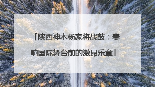 陕西神木杨家将战鼓：奏响国际舞台前的激昂乐章