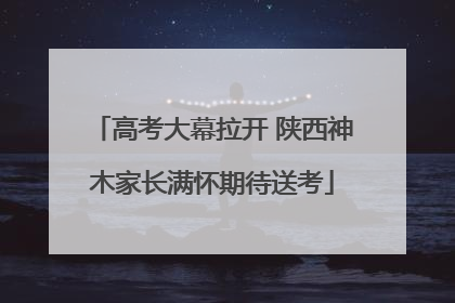 高考大幕拉开 陕西神木家长满怀期待送考