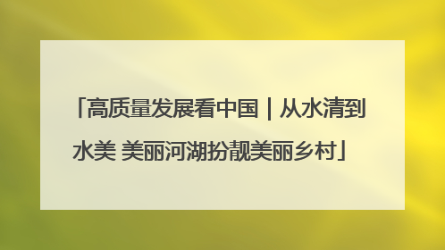高质量发展看中国｜从水清到水美 美丽河湖扮靓美丽乡村