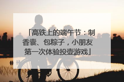 高铁上的端午节：制香囊、包粽子，小朋友第一次体验投壶游戏
