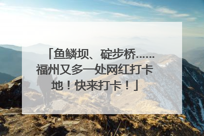 鱼鳞坝、碇步桥……福州又多一处网红打卡地！快来打卡！