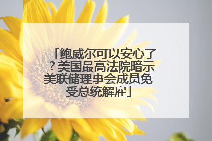 鲍威尔可以安心了？美国最高法院暗示美联储理事会成员免受总统解雇