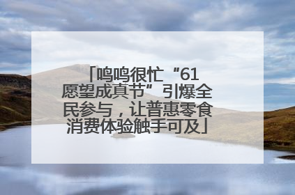 鸣鸣很忙“61 愿望成真节”引爆全民参与，让普惠零食消费体验触手可及