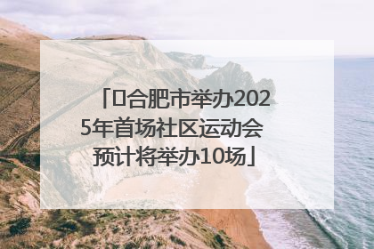 ﻿合肥市举办2025年首场社区运动会 预计将举办10场