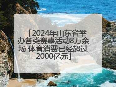 2024年山东省举办各类赛事活动8万余场 体育消费已经超过2000亿元