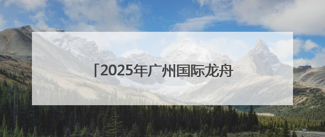 2025年广州国际龙舟邀请赛将于6月1日举行