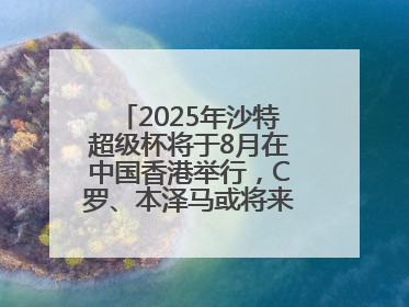 2025年沙特超级杯将于8月在中国香港举行，C罗、本泽马或将来华参赛