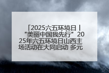 2025六五环境日丨“美丽中国我先行”2025年六五环境日山西主场活动在大同启动 多元形式绘就生态画卷