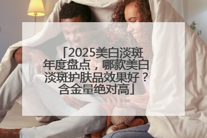 2025美白淡斑年度盘点，哪款美白淡斑护肤品效果好？含金量绝对高