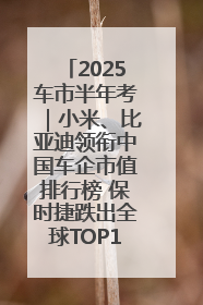 2025车市半年考｜小米、比亚迪领衔中国车企市值排行榜 保时捷跌出全球TOP10