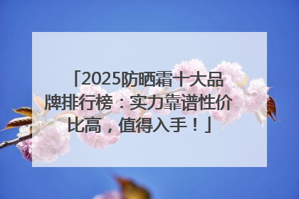 2025防晒霜十大品牌排行榜：实力靠谱性价比高，值得入手！