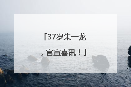 37岁朱一龙，官宣喜讯！